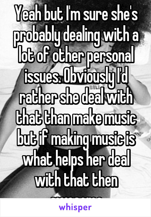 Yeah but I'm sure she's probably dealing with a lot of other personal issues. Obviously I'd rather she deal with that than make music but if making music is what helps her deal with that then awesome