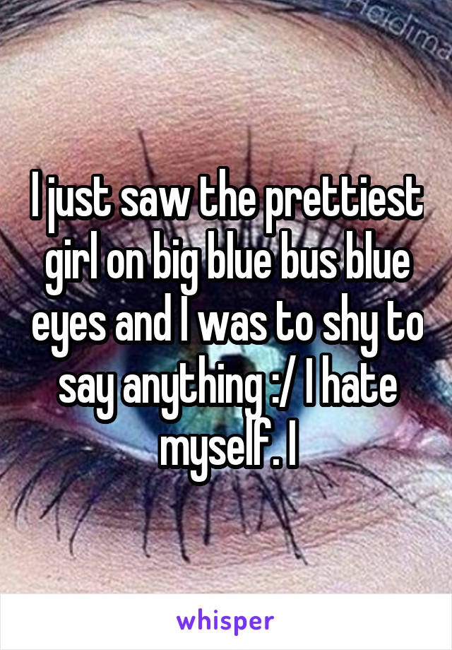 I just saw the prettiest girl on big blue bus blue eyes and I was to shy to say anything :/ I hate myself. I