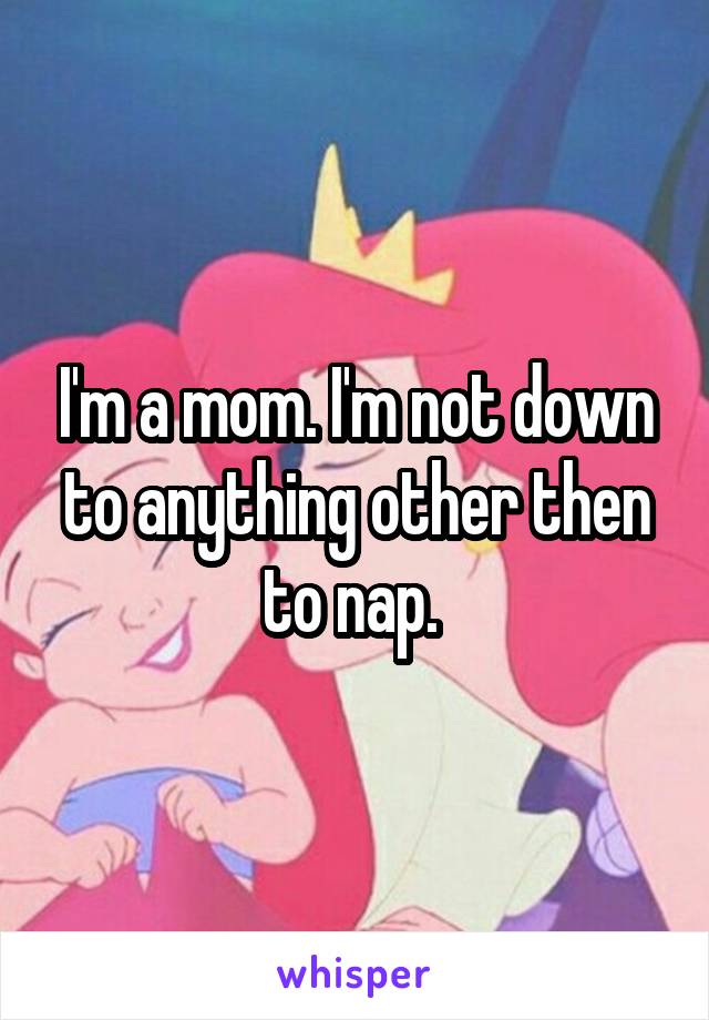 I'm a mom. I'm not down to anything other then to nap. 