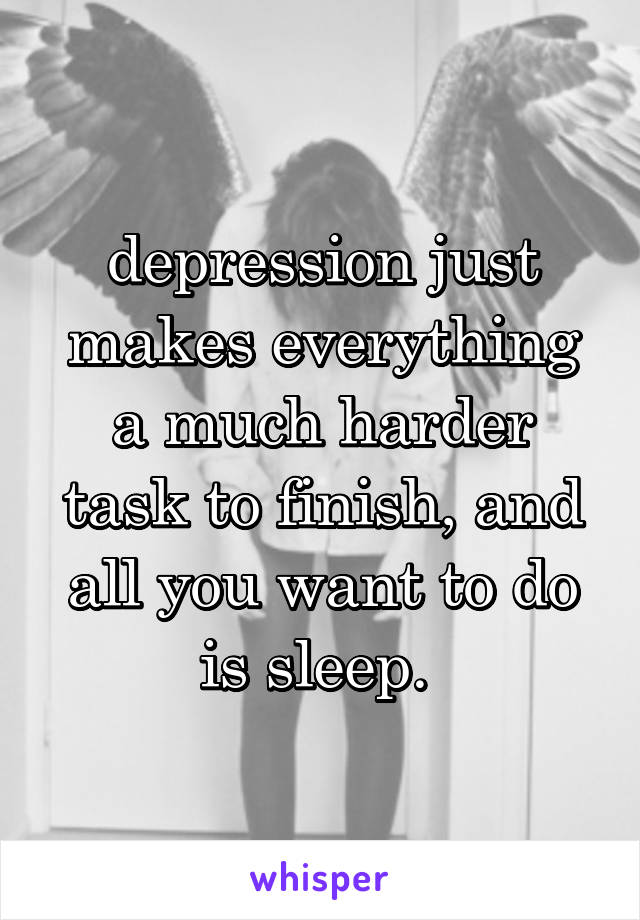 depression just makes everything a much harder task to finish, and all you want to do is sleep. 