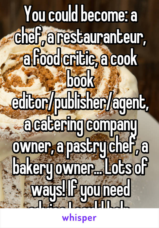 You could become: a chef, a restauranteur, a food critic, a cook book editor/publisher/agent, a catering company owner, a pastry chef, a bakery owner... Lots of ways! If you need advice I could help.