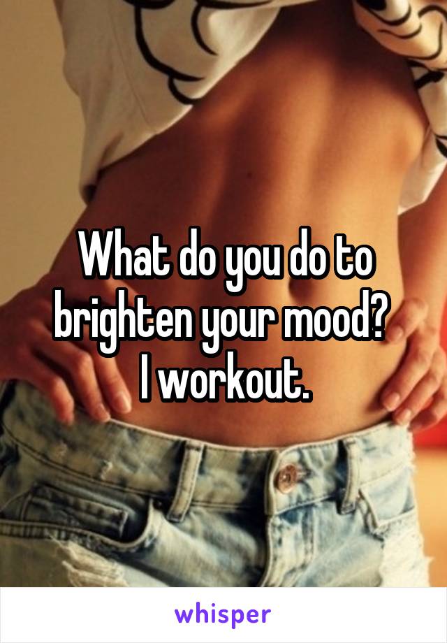 What do you do to brighten your mood? 
I workout.