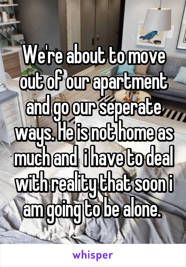 We're about to move out of our apartment and go our seperate ways. He is not home as much and  i have to deal with reality that soon i am going to be alone. 