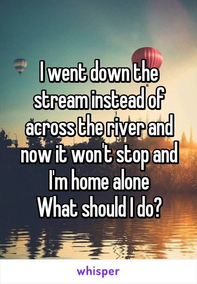 I went down the stream instead of across the river and now it won't stop and I'm home alone
What should I do?