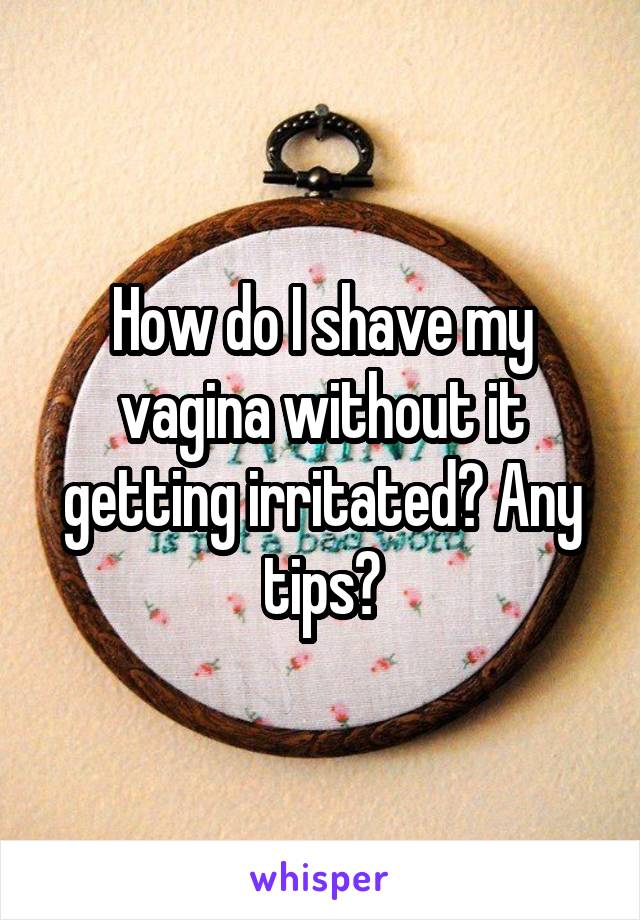 How do I shave my vagina without it getting irritated? Any tips?