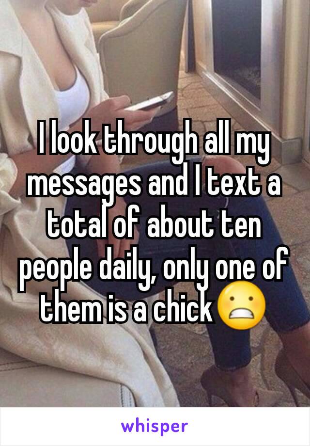 I look through all my messages and I text a total of about ten people daily, only one of them is a chick😬