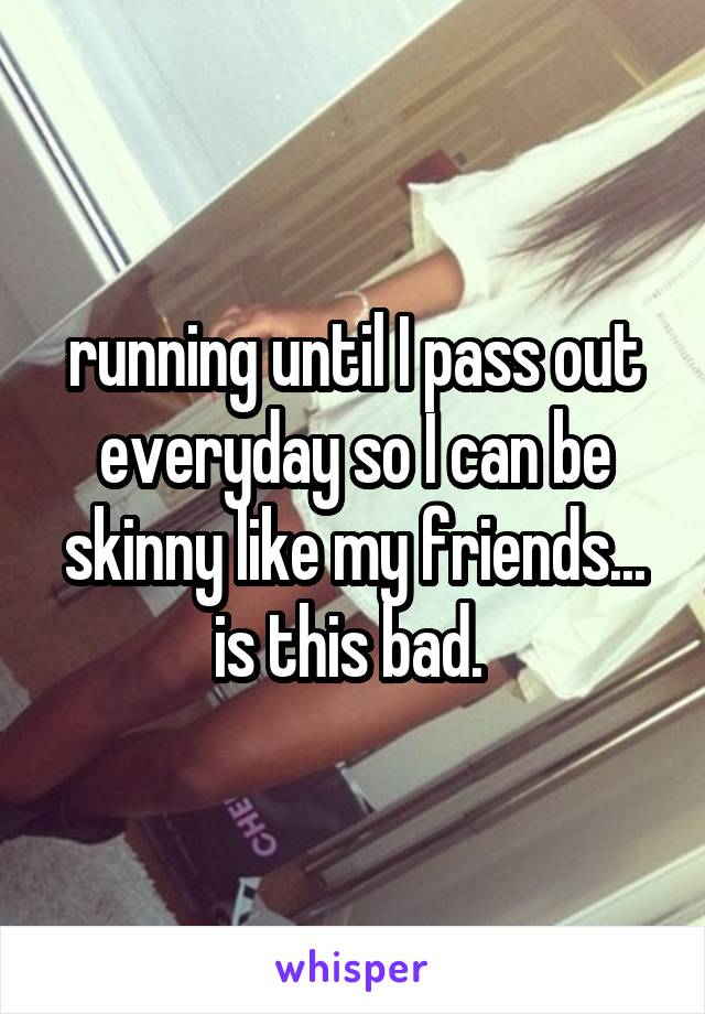 running until I pass out everyday so I can be skinny like my friends... is this bad. 