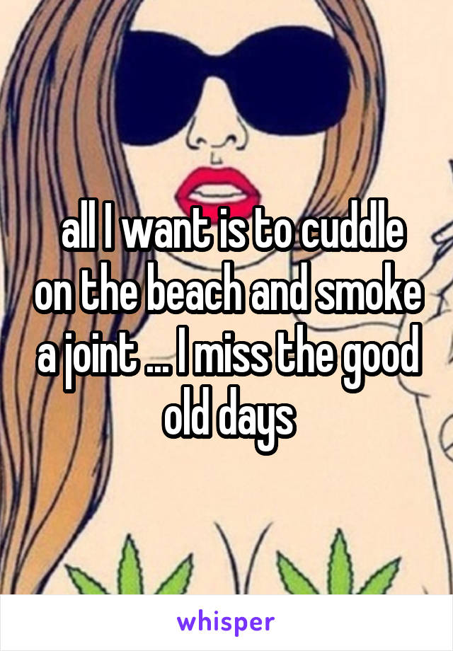  all I want is to cuddle on the beach and smoke a joint ... I miss the good old days