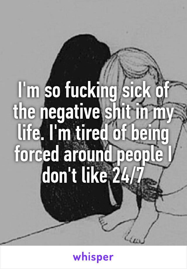 I'm so fucking sick of the negative shit in my life. I'm tired of being forced around people I don't like 24/7