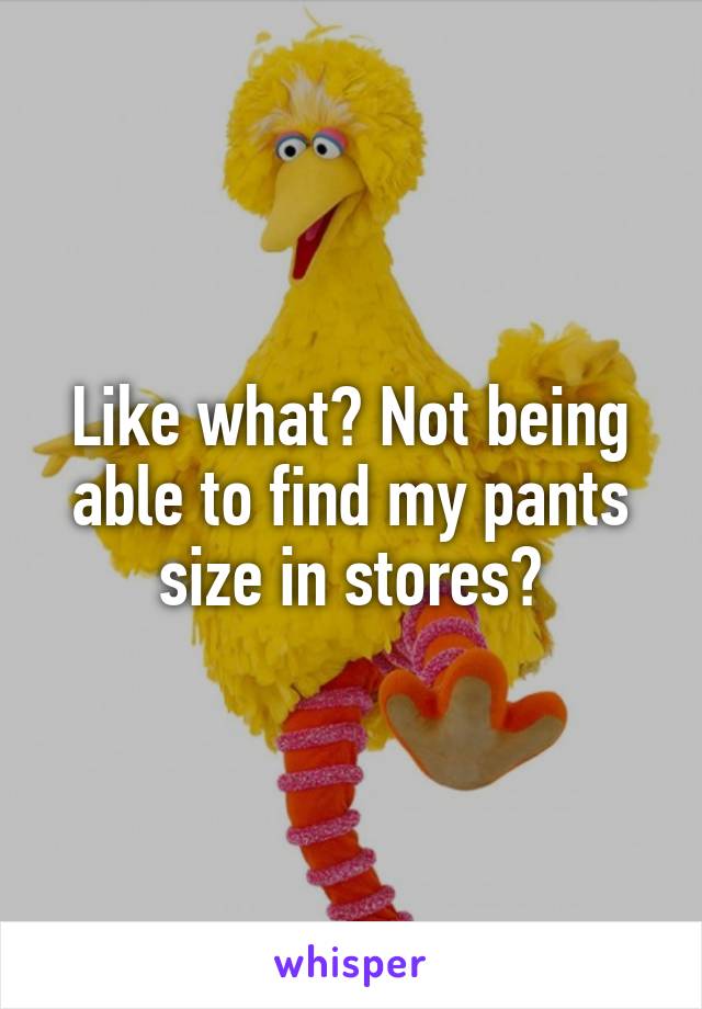 Like what? Not being able to find my pants size in stores?