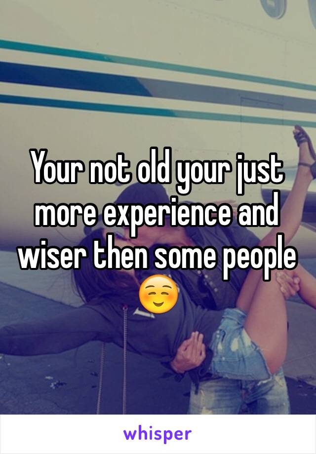 Your not old your just more experience and wiser then some people ☺️