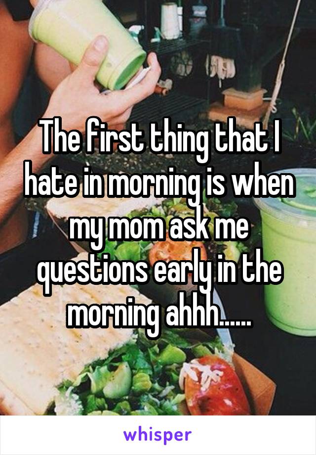 The first thing that I hate in morning is when my mom ask me questions early in the morning ahhh......