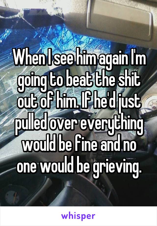 When I see him again I'm going to beat the shit out of him. If he'd just pulled over everything would be fine and no one would be grieving.