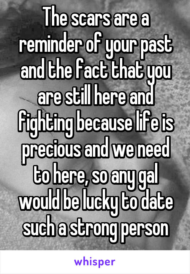 The scars are a reminder of your past and the fact that you are still here and fighting because life is precious and we need to here, so any gal would be lucky to date such a strong person
