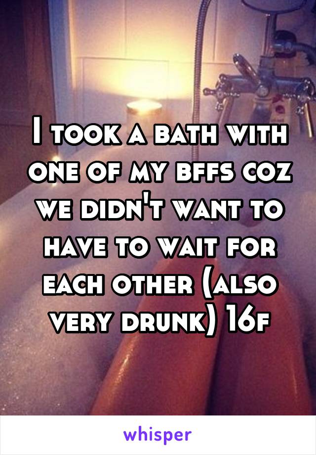 I took a bath with one of my bffs coz we didn't want to have to wait for each other (also very drunk) 16f