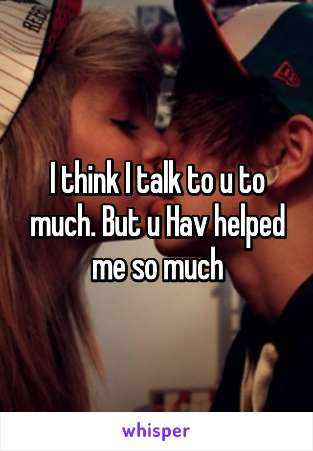 I think I talk to u to much. But u Hav helped me so much