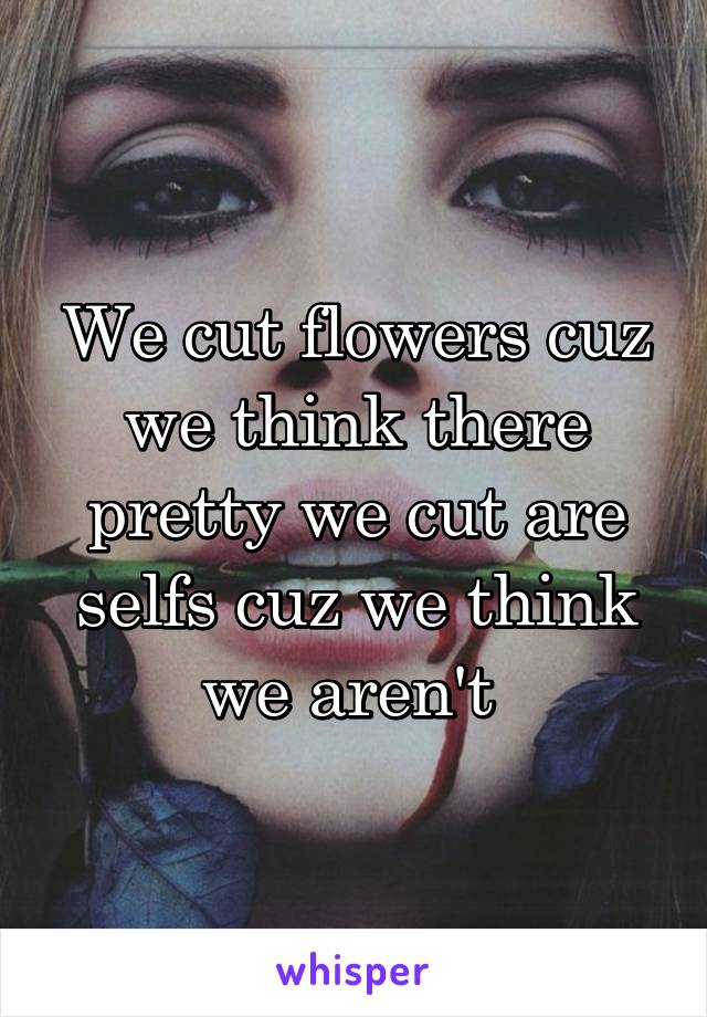 We cut flowers cuz we think there pretty we cut are selfs cuz we think we aren't 