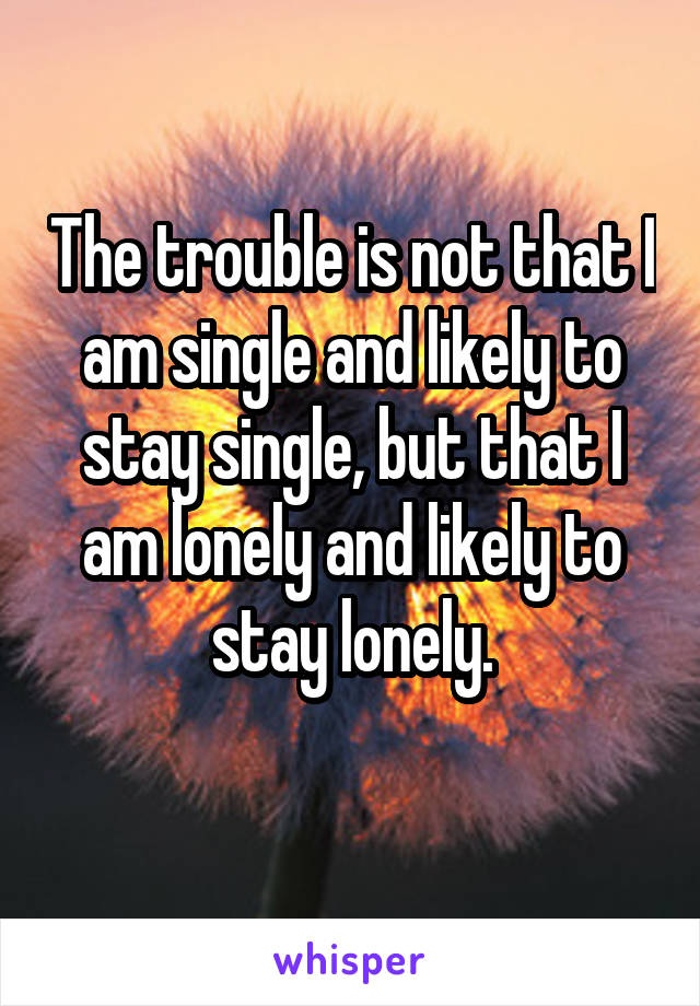 The trouble is not that I am single and likely to stay single, but that I am lonely and likely to stay lonely.
