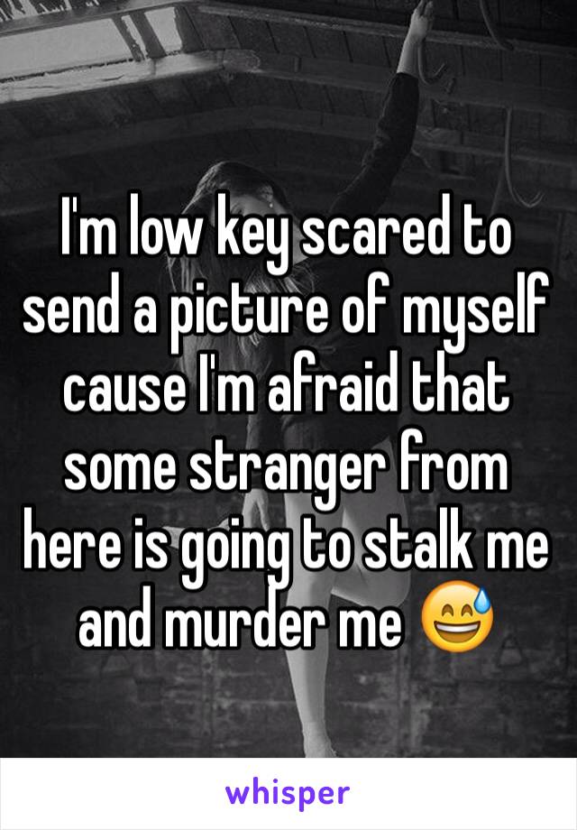 I'm low key scared to send a picture of myself cause I'm afraid that some stranger from here is going to stalk me and murder me 😅