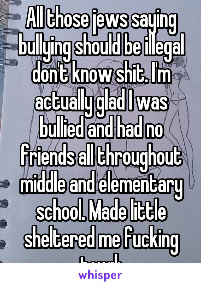 All those jews saying bullying should be illegal don't know shit. I'm actually glad I was bullied and had no friends all throughout middle and elementary school. Made little sheltered me fucking tough