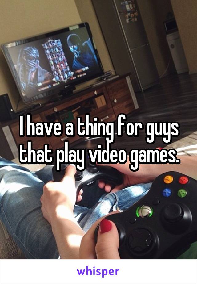 I have a thing for guys that play video games.