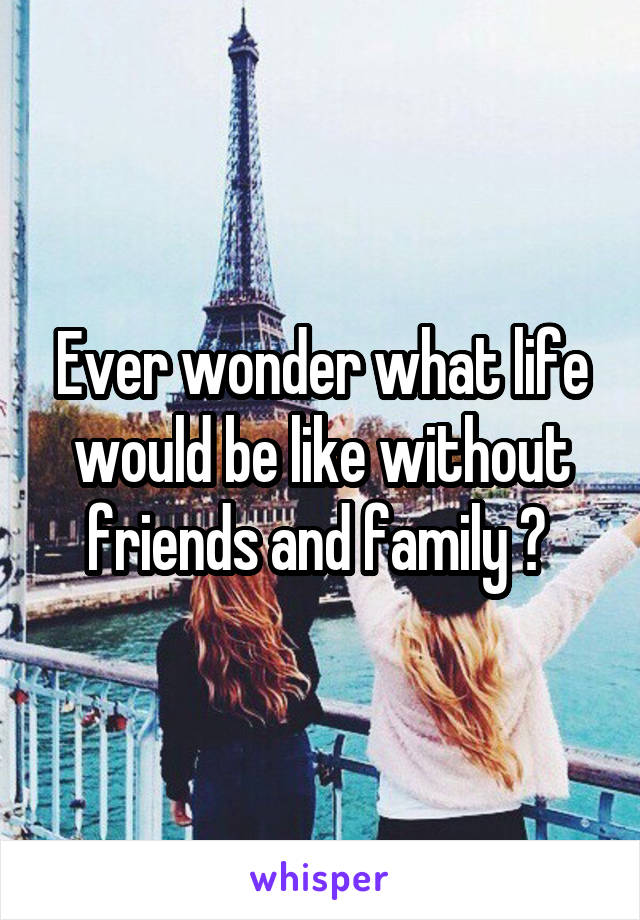 Ever wonder what life would be like without friends and family ? 