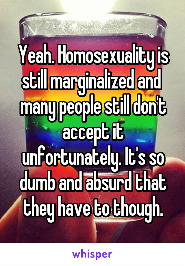 Yeah. Homosexuality is still marginalized and  many people still don't accept it unfortunately. It's so dumb and absurd that they have to though.
