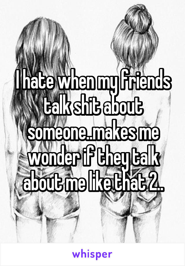 I hate when my friends talk shit about someone..makes me wonder if they talk about me like that 2..