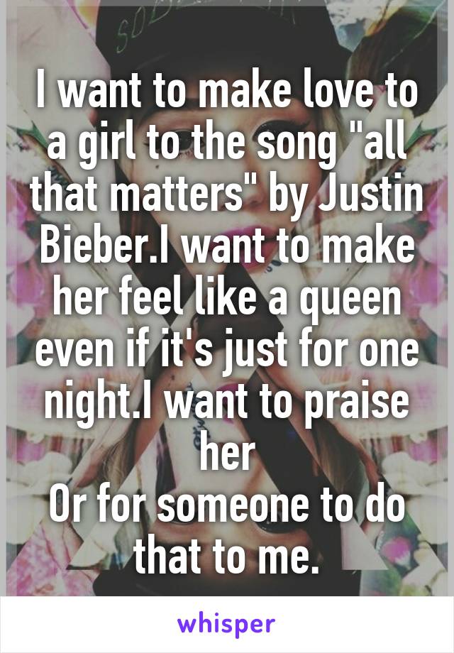 I want to make love to a girl to the song "all that matters" by Justin Bieber.I want to make her feel like a queen even if it's just for one night.I want to praise her
Or for someone to do that to me.