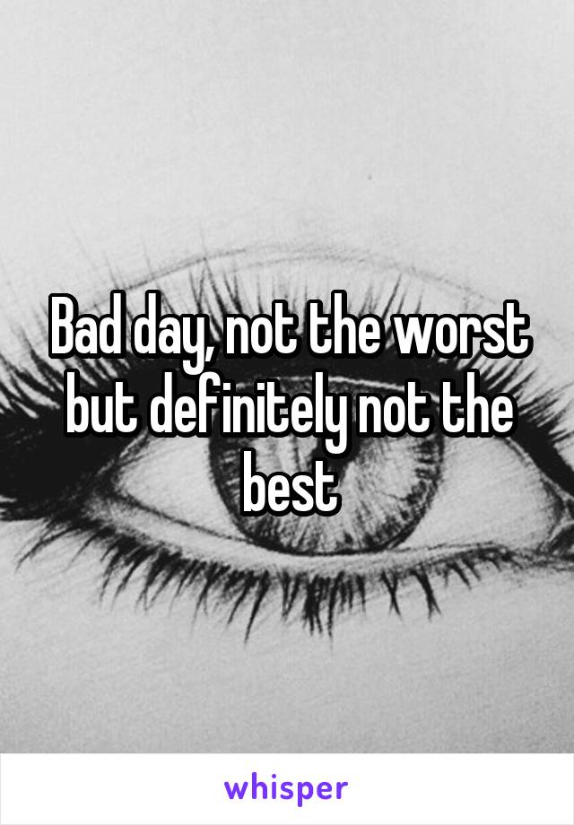 Bad day, not the worst but definitely not the best