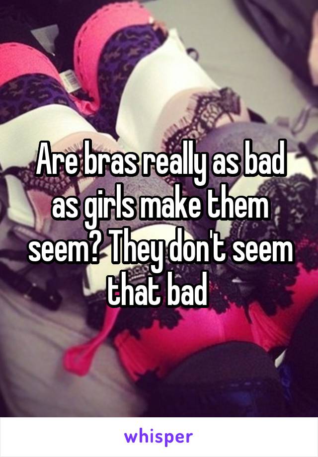 Are bras really as bad as girls make them seem? They don't seem that bad 