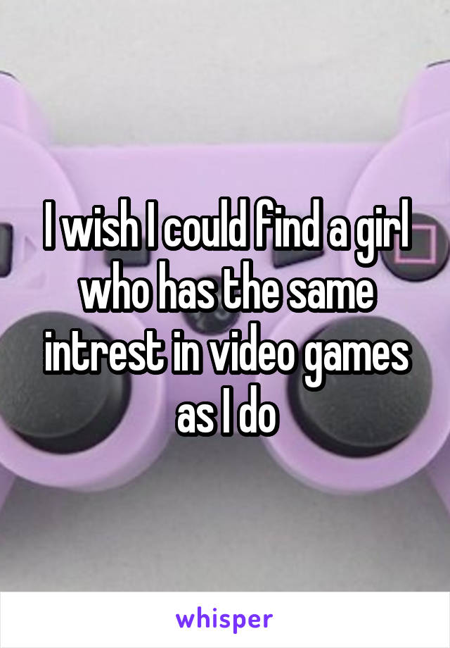 I wish I could find a girl who has the same intrest in video games as I do