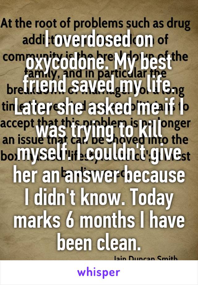 I overdosed on oxycodone. My best friend saved my life. Later she asked me if I was trying to kill myself. I couldn't give her an answer because I didn't know. Today marks 6 months I have been clean.