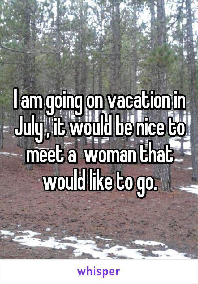 I am going on vacation in July , it would be nice to meet a  woman that would like to go.