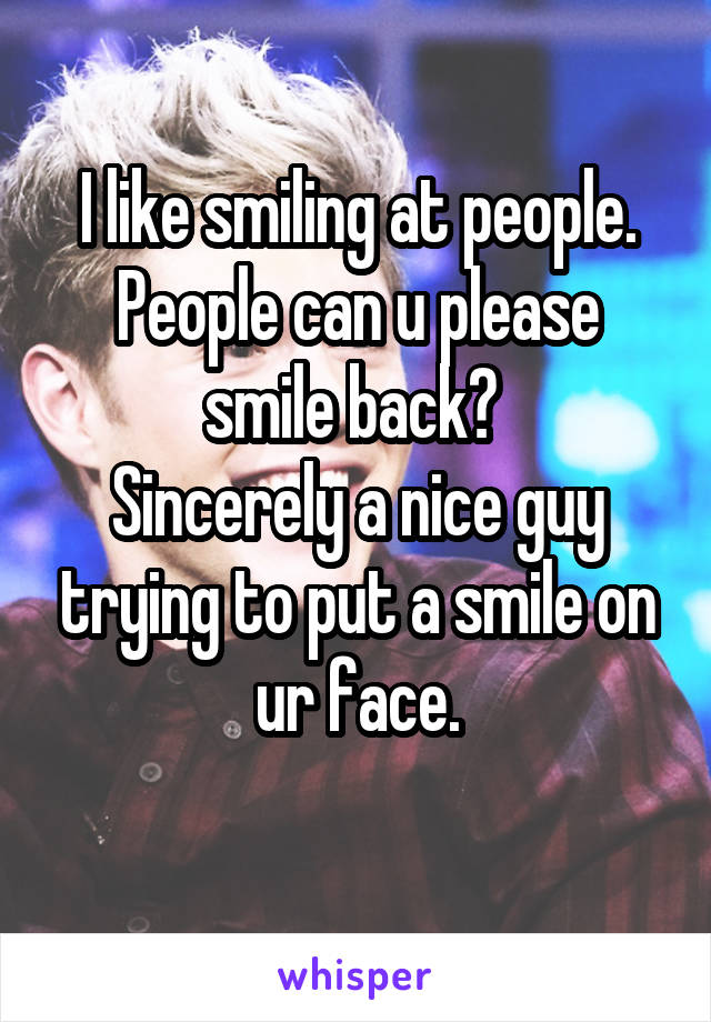 I like smiling at people. People can u please smile back? 
Sincerely a nice guy trying to put a smile on ur face.
