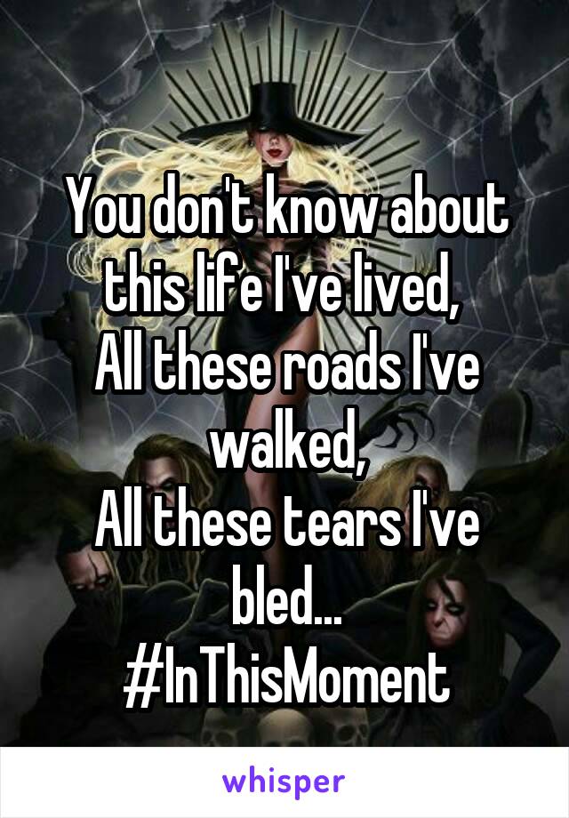 
You don't know about this life I've lived, 
All these roads I've walked,
All these tears I've bled...
#InThisMoment