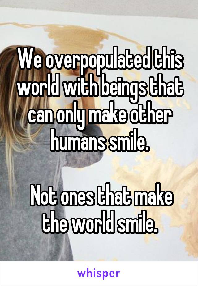 We overpopulated this world with beings that can only make other humans smile.

 Not ones that make the world smile.