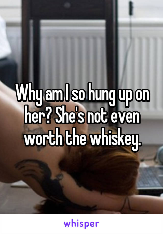 Why am I so hung up on her? She's not even worth the whiskey.