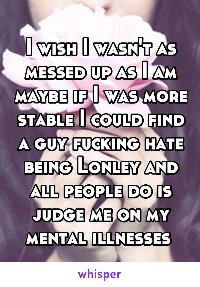 I wish I wasn't as messed up as I am maybe if I was more stable I could find a guy fucking hate being Lonley and all people do is judge me on my mental illnesses 