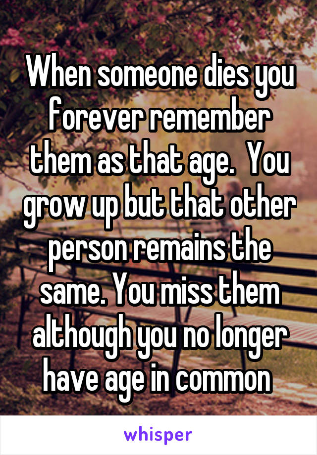 When someone dies you forever remember them as that age.  You grow up but that other person remains the same. You miss them although you no longer have age in common 