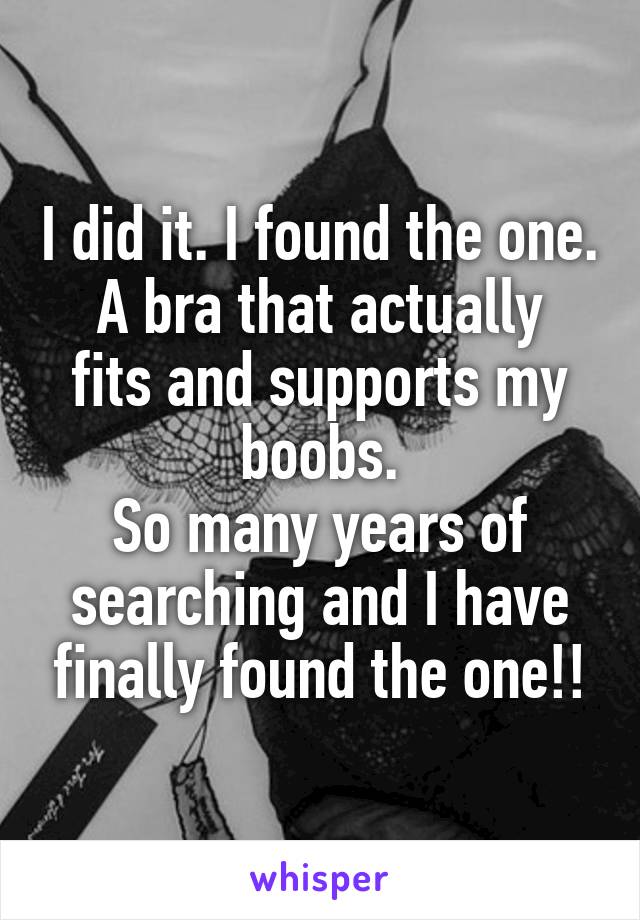 I did it. I found the one.
A bra that actually fits and supports my boobs.
So many years of searching and I have finally found the one!!