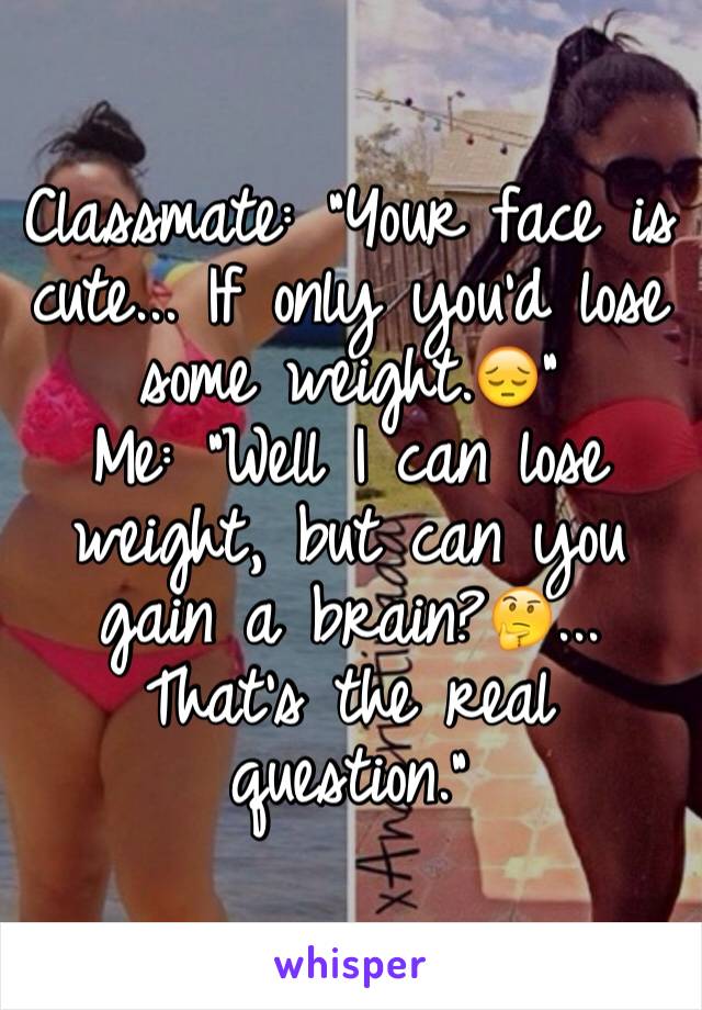 Classmate: "Your face is cute... If only you'd lose some weight.😔" 
Me: "Well I can lose weight, but can you gain a brain?🤔... That's the real question."