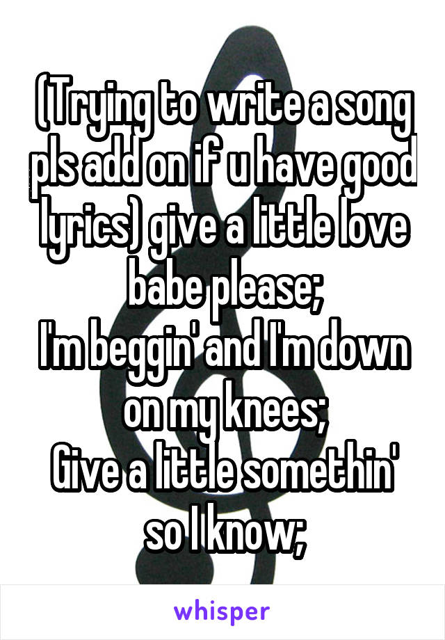 (Trying to write a song pls add on if u have good lyrics) give a little love babe please;
I'm beggin' and I'm down on my knees;
Give a little somethin' so I know;