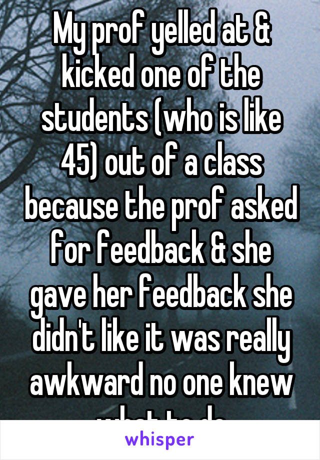 My prof yelled at & kicked one of the students (who is like 45) out of a class because the prof asked for feedback & she gave her feedback she didn't like it was really awkward no one knew what to do