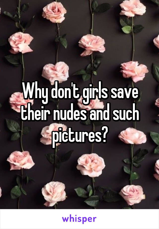 Why don't girls save their nudes and such pictures?