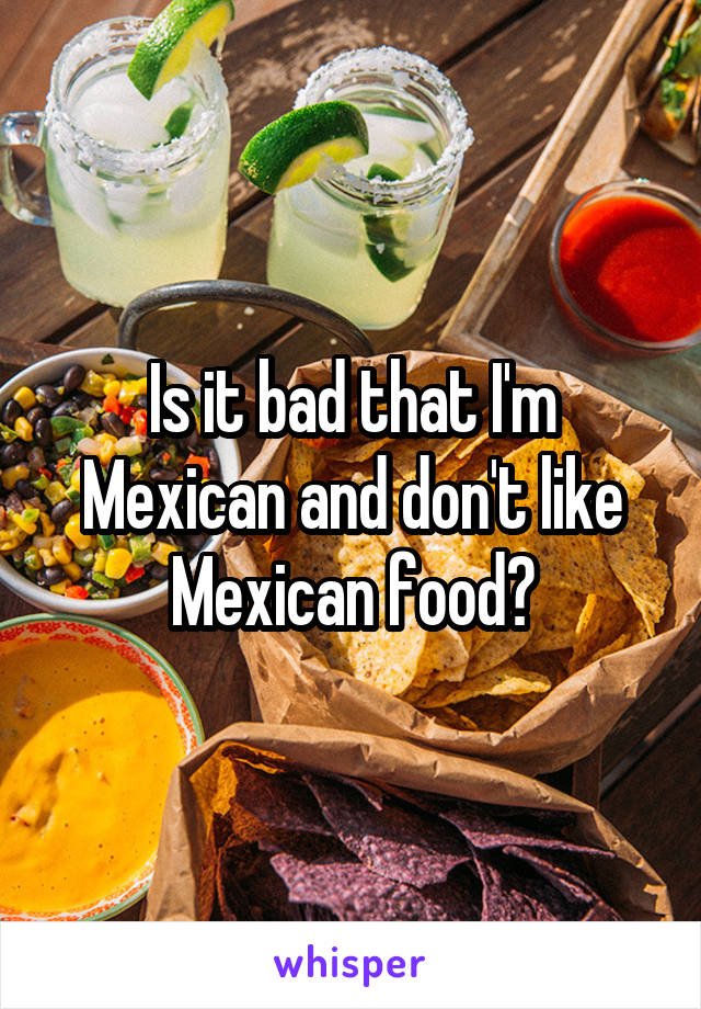 Is it bad that I'm Mexican and don't like Mexican food?