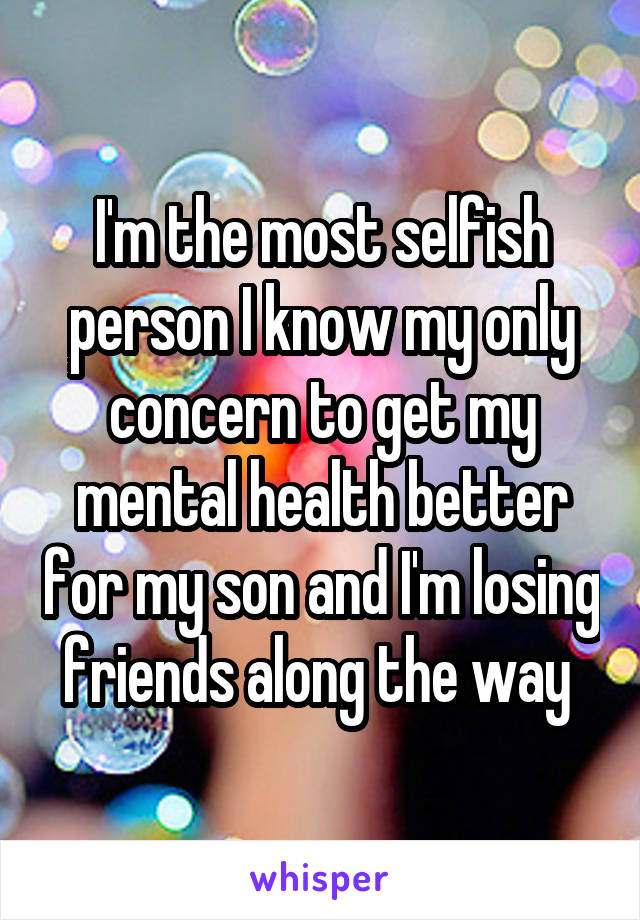 I'm the most selfish person I know my only concern to get my mental health better for my son and I'm losing friends along the way 