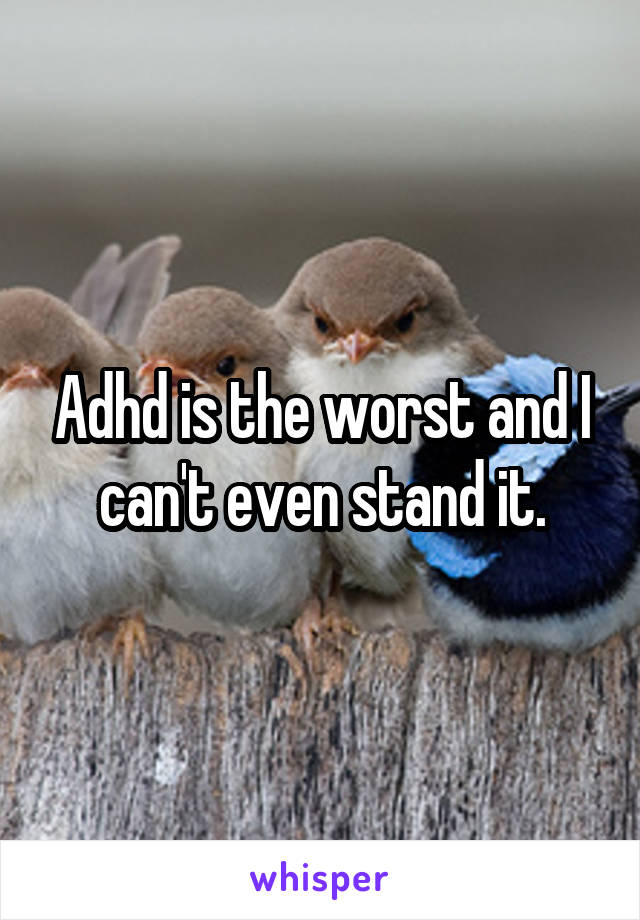 Adhd is the worst and I can't even stand it.