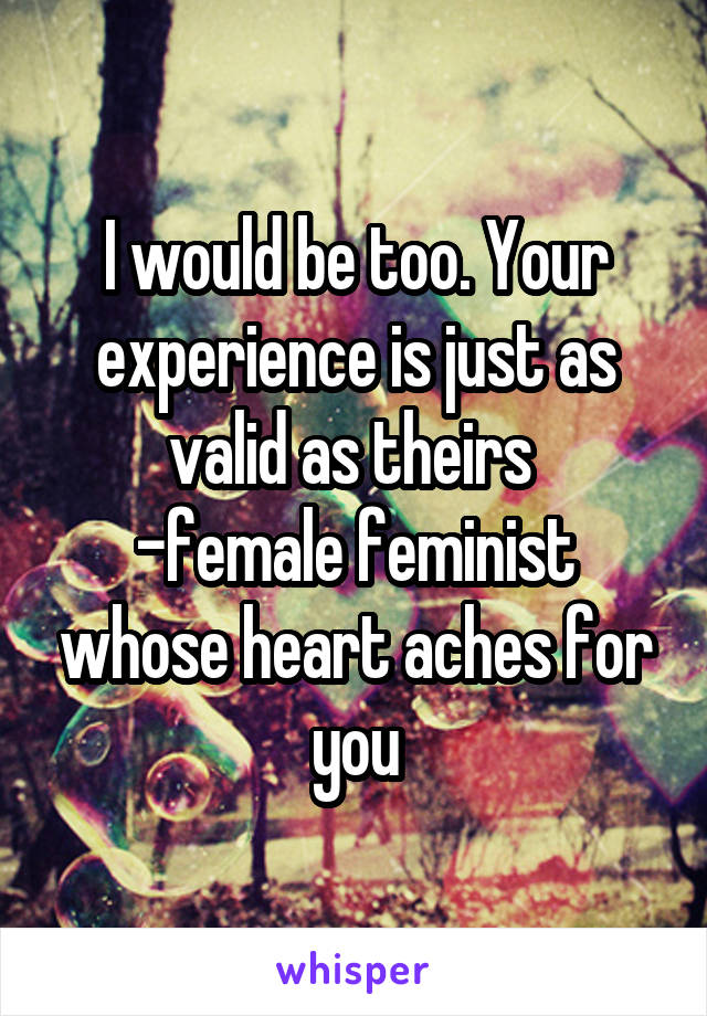 I would be too. Your experience is just as valid as theirs 
-female feminist whose heart aches for you