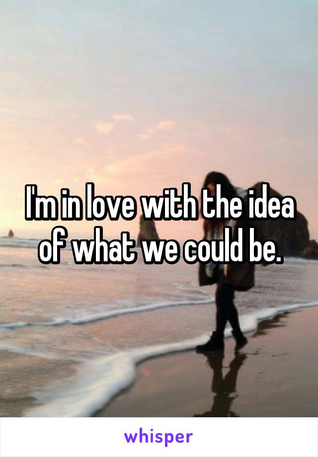 I'm in love with the idea of what we could be.